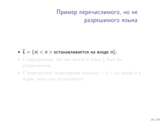 Ïðèìåð ïåðå÷èñëèìîãî, íî íå

                               ðàçðåøèìîãî ÿçûêà




• L = {n|  n    îñòàíàâëèâàåòñÿ íà âõîäå    n};
• L   íåðàçðåøèì, òàê êàê èíà÷å è ÿçûê   L   áûë áû
  ðàçðåøèìûì;

• L   ïåðå÷èñëèì: ìîäåëèðóåì ìàøèíó   n       íà âõîäå   n   è
  æäåì, ïîêà îíà îñòàíîâèòñÿ.




                                                                   25 / 38
 
