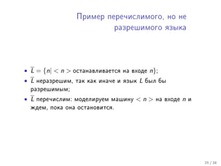 Ïðèìåð ïåðå÷èñëèìîãî, íî íå

                               ðàçðåøèìîãî ÿçûêà




• L = {n|  n    îñòàíàâëèâàåòñÿ íà âõîäå    n};
• L   íåðàçðåøèì, òàê êàê èíà÷å è ÿçûê   L   áûë áû
  ðàçðåøèìûì;

• L   ïåðå÷èñëèì: ìîäåëèðóåì ìàøèíó   n       íà âõîäå   n   è
  æäåì, ïîêà îíà îñòàíîâèòñÿ.




                                                                   25 / 38
 
