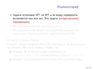 Êîììåíòàðèé



  •   Çàäà÷à îñòàíîâêè ÌÒ: ïî ÌÒ è åå âõîäó îïðåäåëèòü,
      îñòàíîâèòñÿ îíà èëè íåò. Ýòà çàäà÷à àëãîðèòìè÷åñêè
      íåðàçðåøèìà;

  •   Ìåòîä äîêàçàòåëüñòâà: äèàãîíàëèçàöèÿ;

  •   Âñå ðåçóëüòàòû îá àëãîðèòìè÷åñêîé íåðàçðåøèìîñòè
      èñïîëüçóþò íåðàçðåøèìîñòü çàäà÷è îñòàíîâêè ÌÒ.


Âåëèêàÿ òåîðåìà Ôåðìà

Åñëè áû çàäà÷à îñòàíîâêè áûëà áû ðàçðåøèìà, òî ìîæíî áûëî
áû äîêàçàòü Âåëèêóþ òåîðåìó Ôåðìà òàê:

  1 Ìàøèíà        M íà ïóñòîì âõîäå ïåðåáèðàåò âñå
      x, y , z, n ∈ N, n  2 è îñòàíàâëèâàåòñÿ, åñëè x n + y n = z n .
  2 Óçíàåì, îñòàíàâëèâàåòñÿ ëè ìàøèíà          M   íà ïóñòîì âõîäå.



                                                                         26 / 38
 