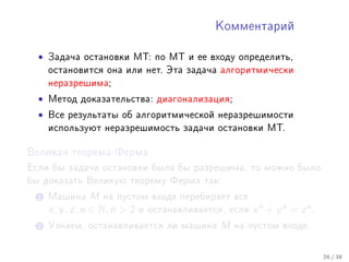 Êîììåíòàðèé



  •   Çàäà÷à îñòàíîâêè ÌÒ: ïî ÌÒ è åå âõîäó îïðåäåëèòü,
      îñòàíîâèòñÿ îíà èëè íåò. Ýòà çàäà÷à àëãîðèòìè÷åñêè
      íåðàçðåøèìà;

  •   Ìåòîä äîêàçàòåëüñòâà: äèàãîíàëèçàöèÿ;

  •   Âñå ðåçóëüòàòû îá àëãîðèòìè÷åñêîé íåðàçðåøèìîñòè
      èñïîëüçóþò íåðàçðåøèìîñòü çàäà÷è îñòàíîâêè ÌÒ.


Âåëèêàÿ òåîðåìà Ôåðìà

Åñëè áû çàäà÷à îñòàíîâêè áûëà áû ðàçðåøèìà, òî ìîæíî áûëî
áû äîêàçàòü Âåëèêóþ òåîðåìó Ôåðìà òàê:

  1 Ìàøèíà        M íà ïóñòîì âõîäå ïåðåáèðàåò âñå
      x, y , z, n ∈ N, n  2 è îñòàíàâëèâàåòñÿ, åñëè x n + y n = z n .
  2 Óçíàåì, îñòàíàâëèâàåòñÿ ëè ìàøèíà          M   íà ïóñòîì âõîäå.



                                                                         26 / 38
 