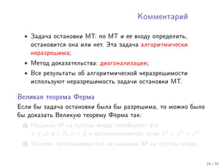 Êîììåíòàðèé



  •   Çàäà÷à îñòàíîâêè ÌÒ: ïî ÌÒ è åå âõîäó îïðåäåëèòü,
      îñòàíîâèòñÿ îíà èëè íåò. Ýòà çàäà÷à àëãîðèòìè÷åñêè
      íåðàçðåøèìà;

  •   Ìåòîä äîêàçàòåëüñòâà: äèàãîíàëèçàöèÿ;

  •   Âñå ðåçóëüòàòû îá àëãîðèòìè÷åñêîé íåðàçðåøèìîñòè
      èñïîëüçóþò íåðàçðåøèìîñòü çàäà÷è îñòàíîâêè ÌÒ.


Âåëèêàÿ òåîðåìà Ôåðìà

Åñëè áû çàäà÷à îñòàíîâêè áûëà áû ðàçðåøèìà, òî ìîæíî áûëî
áû äîêàçàòü Âåëèêóþ òåîðåìó Ôåðìà òàê:

  1 Ìàøèíà        M íà ïóñòîì âõîäå ïåðåáèðàåò âñå
      x, y , z, n ∈ N, n  2 è îñòàíàâëèâàåòñÿ, åñëè x n + y n = z n .
  2 Óçíàåì, îñòàíàâëèâàåòñÿ ëè ìàøèíà          M   íà ïóñòîì âõîäå.



                                                                         26 / 38
 