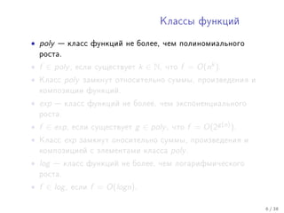 Êëàññû ôóíêöèé


• poly    êëàññ ôóíêöèé íå áîëåå, ÷åì ïîëèíîìèàëüíîãî
    ðîñòà.

• f ∈ poly ,   åñëè ñóùåñòâóåò       k ∈ N,   ÷òî   f = O(nk ).
•   Êëàññ    poly   çàìêíóò îòíîñèòåëüíî ñóììû, ïðîèçâåäåíèÿ è
    êîìïîçèöèè ôóíêöèé.

• exp     êëàññ ôóíêöèé íå áîëåå, ÷åì ýêñïîíåíöèàëüíîãî
    ðîñòà.

• f ∈ exp ,    åñëè ñóùåñòâóåò   g ∈ poly ,    ÷òî   f = O(2g (n) ).
•   Êëàññ    exp    çàìêíóò îíîñèòåëüíî ñóììû, ïðîèçâåäåíèÿ è
    êîìïîçèöèåé ñ ýëåìåíòàìè êëàññà            poly .
• log    êëàññ ôóíêöèé íå áîëåå, ÷åì ëîãàðèôìè÷åñêîãî
    ðîñòà.

• f ∈ log ,   åñëè    f = O(logn).

                                                                       6 / 38
 