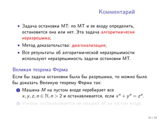 Êîììåíòàðèé



  •   Çàäà÷à îñòàíîâêè ÌÒ: ïî ÌÒ è åå âõîäó îïðåäåëèòü,
      îñòàíîâèòñÿ îíà èëè íåò. Ýòà çàäà÷à àëãîðèòìè÷åñêè
      íåðàçðåøèìà;

  •   Ìåòîä äîêàçàòåëüñòâà: äèàãîíàëèçàöèÿ;

  •   Âñå ðåçóëüòàòû îá àëãîðèòìè÷åñêîé íåðàçðåøèìîñòè
      èñïîëüçóþò íåðàçðåøèìîñòü çàäà÷è îñòàíîâêè ÌÒ.


Âåëèêàÿ òåîðåìà Ôåðìà

Åñëè áû çàäà÷à îñòàíîâêè áûëà áû ðàçðåøèìà, òî ìîæíî áûëî
áû äîêàçàòü Âåëèêóþ òåîðåìó Ôåðìà òàê:

  1 Ìàøèíà        M íà ïóñòîì âõîäå ïåðåáèðàåò âñå
      x, y , z, n ∈ N, n  2 è îñòàíàâëèâàåòñÿ, åñëè x n + y n = z n .
  2 Óçíàåì, îñòàíàâëèâàåòñÿ ëè ìàøèíà          M   íà ïóñòîì âõîäå.



                                                                         26 / 38
 