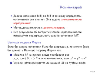 Êîììåíòàðèé



  •   Çàäà÷à îñòàíîâêè ÌÒ: ïî ÌÒ è åå âõîäó îïðåäåëèòü,
      îñòàíîâèòñÿ îíà èëè íåò. Ýòà çàäà÷à àëãîðèòìè÷åñêè
      íåðàçðåøèìà;

  •   Ìåòîä äîêàçàòåëüñòâà: äèàãîíàëèçàöèÿ;

  •   Âñå ðåçóëüòàòû îá àëãîðèòìè÷åñêîé íåðàçðåøèìîñòè
      èñïîëüçóþò íåðàçðåøèìîñòü çàäà÷è îñòàíîâêè ÌÒ.


Âåëèêàÿ òåîðåìà Ôåðìà

Åñëè áû çàäà÷à îñòàíîâêè áûëà áû ðàçðåøèìà, òî ìîæíî áûëî
áû äîêàçàòü Âåëèêóþ òåîðåìó Ôåðìà òàê:

  1 Ìàøèíà        M íà ïóñòîì âõîäå ïåðåáèðàåò âñå
      x, y , z, n ∈ N, n  2 è îñòàíàâëèâàåòñÿ, åñëè x n + y n = z n .
  2 Óçíàåì, îñòàíàâëèâàåòñÿ ëè ìàøèíà          M   íà ïóñòîì âõîäå.



                                                                         26 / 38
 