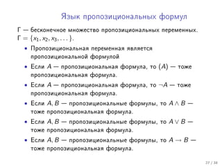 ßçûê ïðîïîçèöèîíàëüíûõ ôîðìóë

Γ  áåñêîíå÷íîå ìíîæåñòâî      ïðîïîçèöèîíàëüíûõ ïåðåìåííûõ.
Γ = {x1 , x2 , x3 , . . . }.
  •   Ïðîïîçèöèîíàëüíàÿ ïåðåìåííàÿ ÿâëÿåòñÿ
      ïðîïîçèöèîíàëüíîé ôîðìóëîé

  •   Åñëè   A    ïðîïîçèöèîíàëüíàÿ ôîðìóëà, òî   (A)    òîæå
      ïðîïîçèöèîíàëüíàÿ ôîðìóëà.

  •   Åñëè   A    ïðîïîçèöèîíàëüíàÿ ôîðìóëà, òî   ¬A     òîæå
      ïðîïîçèöèîíàëüíàÿ ôîðìóëà.

  •   Åñëè   A, B    ïðîïîçèöèîíàëüíûå ôîðìóëû, òî      A∧B   
      òîæå ïðîïîçèöèîíàëüíàÿ ôîðìóëà.

  •   Åñëè   A, B    ïðîïîçèöèîíàëüíûå ôîðìóëû, òî      A∨B   
      òîæå ïðîïîçèöèîíàëüíàÿ ôîðìóëà.

  •   Åñëè   A, B    ïðîïîçèöèîíàëüíûå ôîðìóëû, òî      A→B   
      òîæå ïðîïîçèöèîíàëüíàÿ ôîðìóëà.


                                                                   27 / 38
 