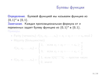 Áóëåâû ôóíêöèè



Îïðåäåëåíèå. Áóëåâîé ôóíêöèåé ìû íàçûâàåì ôóíêöèþ èç
{0, 1}n   â   {0, 1}.
Çàìå÷àíèå. Êàæäàÿ ïðîïîçèöèîíàëüíàÿ ôîðìóëà îò                       n
ïåðåìåííûõ çàäàåò áóëåâó ôóíêöèþ èç              {0, 1}n   â   {0, 1}.
Ïðèìåðû.

  •   Parity (÷åòíîñòü):   f (x1 , x2 , . . . , xn ) = x1 + x2 + · · · + xn mod 2
  •   Majority (áîëüøèíñòâî):
                                                                  n
                            1,     åñëè   x 1 + x2 + · · · + x n ≥
    f (x1 , x2 , . . . , xn ) =                                    2
                                 0, åñëè x + x + · · · + x  n
                                             1       2        n
                                                                   2
                                 1, åñëè x1 x2 . . . xn − ïðîñòîå ÷èñëî
  • f (x1 , x2 , . . . , xn ) =
                                 0, èíà÷å


                                                                                    31 / 38
 