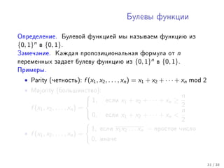 Áóëåâû ôóíêöèè



Îïðåäåëåíèå. Áóëåâîé ôóíêöèåé ìû íàçûâàåì ôóíêöèþ èç
{0, 1}n   â   {0, 1}.
Çàìå÷àíèå. Êàæäàÿ ïðîïîçèöèîíàëüíàÿ ôîðìóëà îò                       n
ïåðåìåííûõ çàäàåò áóëåâó ôóíêöèþ èç              {0, 1}n   â   {0, 1}.
Ïðèìåðû.

  •   Parity (÷åòíîñòü):   f (x1 , x2 , . . . , xn ) = x1 + x2 + · · · + xn mod 2
  •   Majority (áîëüøèíñòâî):
                                                                  n
                            1,     åñëè   x 1 + x2 + · · · + x n ≥
    f (x1 , x2 , . . . , xn ) =                                    2
                                 0, åñëè x + x + · · · + x  n
                                             1       2        n
                                                                   2
                                 1, åñëè x1 x2 . . . xn − ïðîñòîå ÷èñëî
  • f (x1 , x2 , . . . , xn ) =
                                 0, èíà÷å


                                                                                    31 / 38
 