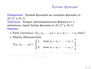 Áóëåâû ôóíêöèè



Îïðåäåëåíèå. Áóëåâîé ôóíêöèåé ìû íàçûâàåì ôóíêöèþ èç
{0, 1}n   â   {0, 1}.
Çàìå÷àíèå. Êàæäàÿ ïðîïîçèöèîíàëüíàÿ ôîðìóëà îò                       n
ïåðåìåííûõ çàäàåò áóëåâó ôóíêöèþ èç              {0, 1}n   â   {0, 1}.
Ïðèìåðû.

  •   Parity (÷åòíîñòü):   f (x1 , x2 , . . . , xn ) = x1 + x2 + · · · + xn mod 2
  •   Majority (áîëüøèíñòâî):
                                                                  n
                            1,     åñëè   x 1 + x2 + · · · + x n ≥
    f (x1 , x2 , . . . , xn ) =                                    2
                                 0, åñëè x + x + · · · + x  n
                                             1       2        n
                                                                   2
                                 1, åñëè x1 x2 . . . xn − ïðîñòîå ÷èñëî
  • f (x1 , x2 , . . . , xn ) =
                                 0, èíà÷å


                                                                                    31 / 38
 