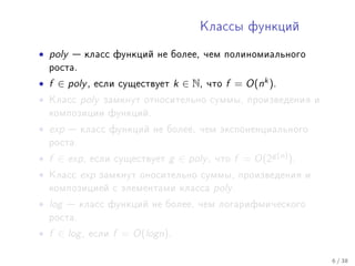 Êëàññû ôóíêöèé


• poly    êëàññ ôóíêöèé íå áîëåå, ÷åì ïîëèíîìèàëüíîãî
    ðîñòà.

• f ∈ poly ,   åñëè ñóùåñòâóåò       k ∈ N,   ÷òî   f = O(nk ).
•   Êëàññ    poly   çàìêíóò îòíîñèòåëüíî ñóììû, ïðîèçâåäåíèÿ è
    êîìïîçèöèè ôóíêöèé.

• exp     êëàññ ôóíêöèé íå áîëåå, ÷åì ýêñïîíåíöèàëüíîãî
    ðîñòà.

• f ∈ exp ,    åñëè ñóùåñòâóåò   g ∈ poly ,    ÷òî   f = O(2g (n) ).
•   Êëàññ    exp    çàìêíóò îíîñèòåëüíî ñóììû, ïðîèçâåäåíèÿ è
    êîìïîçèöèåé ñ ýëåìåíòàìè êëàññà            poly .
• log    êëàññ ôóíêöèé íå áîëåå, ÷åì ëîãàðèôìè÷åñêîãî
    ðîñòà.

• f ∈ log ,   åñëè    f = O(logn).

                                                                       6 / 38
 