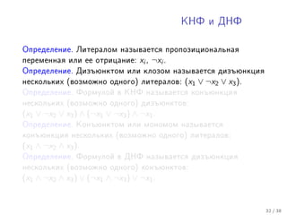 ÊÍÔ è ÄÍÔ



Îïðåäåëåíèå. Ëèòåðàëîì íàçûâàåòñÿ ïðîïîçèöèîíàëüíàÿ
ïåðåìåííàÿ èëè åå îòðèöàíèå:      xi , ¬xi .
Îïðåäåëåíèå. Äèçúþíêòîì èëè êëîçîì íàçûâàåòñÿ äèçúþíêöèÿ
íåñêîëüêèõ (âîçìîæíî îäíîãî) ëèòåðàëîâ:        (x1 ∨ ¬x2 ∨ x3 ).
Îïðåäåëåíèå. Ôîðìóëîé â ÊÍÔ íàçûâàåòñÿ êîíúþíêöèÿ
íåñêîëüêèõ (âîçìîæíî îäíîãî) äèçúþíêòîâ:
(x1 ∨ ¬x2 ∨ x3 ) ∧ (¬x1 ∨ ¬x3 ) ∧ ¬x1 .
Îïðåäåëåíèå. Êîíúþíêòîì èëè ìîíîìîì íàçûâàåòñÿ
êîíúþíêöèÿ íåñêîëüêèõ (âîçìîæíî îäíîãî) ëèòåðàëîâ:
(x1 ∧ ¬x2 ∧ x3 ).
Îïðåäåëåíèå. Ôîðìóëîé â ÄÍÔ íàçûâàåòñÿ äèçúþíêöèÿ
íåñêîëüêèõ (âîçìîæíî îäíîãî) êîíúþíêòîâ:
(x1 ∧ ¬x2 ∧ x3 ) ∨ (¬x1 ∧ ¬x3 ) ∨ ¬x1 .


                                                                   32 / 38
 