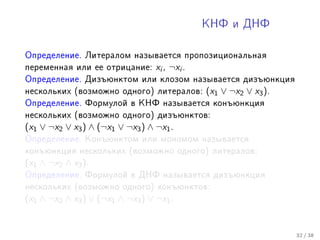 ÊÍÔ è ÄÍÔ



Îïðåäåëåíèå. Ëèòåðàëîì íàçûâàåòñÿ ïðîïîçèöèîíàëüíàÿ
ïåðåìåííàÿ èëè åå îòðèöàíèå:      xi , ¬xi .
Îïðåäåëåíèå. Äèçúþíêòîì èëè êëîçîì íàçûâàåòñÿ äèçúþíêöèÿ
íåñêîëüêèõ (âîçìîæíî îäíîãî) ëèòåðàëîâ:        (x1 ∨ ¬x2 ∨ x3 ).
Îïðåäåëåíèå. Ôîðìóëîé â ÊÍÔ íàçûâàåòñÿ êîíúþíêöèÿ
íåñêîëüêèõ (âîçìîæíî îäíîãî) äèçúþíêòîâ:
(x1 ∨ ¬x2 ∨ x3 ) ∧ (¬x1 ∨ ¬x3 ) ∧ ¬x1 .
Îïðåäåëåíèå. Êîíúþíêòîì èëè ìîíîìîì íàçûâàåòñÿ
êîíúþíêöèÿ íåñêîëüêèõ (âîçìîæíî îäíîãî) ëèòåðàëîâ:
(x1 ∧ ¬x2 ∧ x3 ).
Îïðåäåëåíèå. Ôîðìóëîé â ÄÍÔ íàçûâàåòñÿ äèçúþíêöèÿ
íåñêîëüêèõ (âîçìîæíî îäíîãî) êîíúþíêòîâ:
(x1 ∧ ¬x2 ∧ x3 ) ∨ (¬x1 ∧ ¬x3 ) ∨ ¬x1 .


                                                                   32 / 38
 