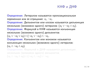 ÊÍÔ è ÄÍÔ



Îïðåäåëåíèå. Ëèòåðàëîì íàçûâàåòñÿ ïðîïîçèöèîíàëüíàÿ
ïåðåìåííàÿ èëè åå îòðèöàíèå:      xi , ¬xi .
Îïðåäåëåíèå. Äèçúþíêòîì èëè êëîçîì íàçûâàåòñÿ äèçúþíêöèÿ
íåñêîëüêèõ (âîçìîæíî îäíîãî) ëèòåðàëîâ:        (x1 ∨ ¬x2 ∨ x3 ).
Îïðåäåëåíèå. Ôîðìóëîé â ÊÍÔ íàçûâàåòñÿ êîíúþíêöèÿ
íåñêîëüêèõ (âîçìîæíî îäíîãî) äèçúþíêòîâ:
(x1 ∨ ¬x2 ∨ x3 ) ∧ (¬x1 ∨ ¬x3 ) ∧ ¬x1 .
Îïðåäåëåíèå. Êîíúþíêòîì èëè ìîíîìîì íàçûâàåòñÿ
êîíúþíêöèÿ íåñêîëüêèõ (âîçìîæíî îäíîãî) ëèòåðàëîâ:
(x1 ∧ ¬x2 ∧ x3 ).
Îïðåäåëåíèå. Ôîðìóëîé â ÄÍÔ íàçûâàåòñÿ äèçúþíêöèÿ
íåñêîëüêèõ (âîçìîæíî îäíîãî) êîíúþíêòîâ:
(x1 ∧ ¬x2 ∧ x3 ) ∨ (¬x1 ∧ ¬x3 ) ∨ ¬x1 .


                                                                   32 / 38
 