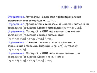 ÊÍÔ è ÄÍÔ



Îïðåäåëåíèå. Ëèòåðàëîì íàçûâàåòñÿ ïðîïîçèöèîíàëüíàÿ
ïåðåìåííàÿ èëè åå îòðèöàíèå:      xi , ¬xi .
Îïðåäåëåíèå. Äèçúþíêòîì èëè êëîçîì íàçûâàåòñÿ äèçúþíêöèÿ
íåñêîëüêèõ (âîçìîæíî îäíîãî) ëèòåðàëîâ:        (x1 ∨ ¬x2 ∨ x3 ).
Îïðåäåëåíèå. Ôîðìóëîé â ÊÍÔ íàçûâàåòñÿ êîíúþíêöèÿ
íåñêîëüêèõ (âîçìîæíî îäíîãî) äèçúþíêòîâ:
(x1 ∨ ¬x2 ∨ x3 ) ∧ (¬x1 ∨ ¬x3 ) ∧ ¬x1 .
Îïðåäåëåíèå. Êîíúþíêòîì èëè ìîíîìîì íàçûâàåòñÿ
êîíúþíêöèÿ íåñêîëüêèõ (âîçìîæíî îäíîãî) ëèòåðàëîâ:
(x1 ∧ ¬x2 ∧ x3 ).
Îïðåäåëåíèå. Ôîðìóëîé â ÄÍÔ íàçûâàåòñÿ äèçúþíêöèÿ
íåñêîëüêèõ (âîçìîæíî îäíîãî) êîíúþíêòîâ:
(x1 ∧ ¬x2 ∧ x3 ) ∨ (¬x1 ∧ ¬x3 ) ∨ ¬x1 .


                                                                   32 / 38
 