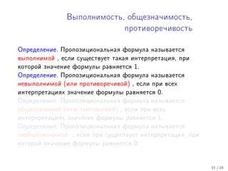 Âûïîëíèìîñòü, îáùåçíà÷èìîñòü,

                                 ïðîòèâîðå÷èâîñòü



Îïðåäåëåíèå. Ïðîïîçèöèîíàëüíàÿ ôîðìóëà íàçûâàåòñÿ
âûïîëíèìîé , åñëè ñóùåñòâóåò òàêàÿ èíòåðïðåòàöèÿ, ïðè
êîòîðîé çíà÷åíèå ôîðìóëû ðàâíÿåòñÿ   1.
Îïðåäåëåíèå. Ïðîïîçèöèîíàëüíàÿ ôîðìóëà íàçûâàåòñÿ
íåâûïîëíèìîé (èëè ïðîòèâîðå÷èâîé) , åñëè ïðè âñåõ
èíòåðïðåòàöèÿõ çíà÷åíèå ôîðìóëû ðàâíÿåòñÿ   0.
Îïðåäåëåíèå. Ïðîïîçèöèîíàëüíàÿ ôîðìóëà íàçûâàåòñÿ
îáùåçíà÷èìîé (èëè òàâòîëîãèåé) , åñëè ïðè âñåõ
èíòåðïðåòàöèÿõ çíà÷åíèå ôîðìóëû ðàâíÿåòñÿ   1.
Îïðåäåëåíèå. Ïðîïîçèöèîíàëüíàÿ ôîðìóëà íàçûâàåòñÿ
íåîáùåçíà÷èìîé   , åñëè ïðè ñóùåñòâóåò èíòåðïðåòàöèÿ, ïðè
êîòîðîé çíà÷åíèå ôîðìóëû ðàâíÿåòñÿ   0.


                                                            35 / 38
 