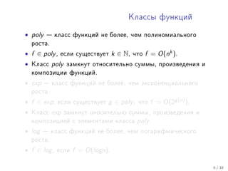 Êëàññû ôóíêöèé


• poly    êëàññ ôóíêöèé íå áîëåå, ÷åì ïîëèíîìèàëüíîãî
    ðîñòà.

• f ∈ poly ,   åñëè ñóùåñòâóåò       k ∈ N,   ÷òî   f = O(nk ).
•   Êëàññ    poly   çàìêíóò îòíîñèòåëüíî ñóììû, ïðîèçâåäåíèÿ è
    êîìïîçèöèè ôóíêöèé.

• exp     êëàññ ôóíêöèé íå áîëåå, ÷åì ýêñïîíåíöèàëüíîãî
    ðîñòà.

• f ∈ exp ,    åñëè ñóùåñòâóåò   g ∈ poly ,    ÷òî   f = O(2g (n) ).
•   Êëàññ    exp    çàìêíóò îíîñèòåëüíî ñóììû, ïðîèçâåäåíèÿ è
    êîìïîçèöèåé ñ ýëåìåíòàìè êëàññà            poly .
• log    êëàññ ôóíêöèé íå áîëåå, ÷åì ëîãàðèôìè÷åñêîãî
    ðîñòà.

• f ∈ log ,   åñëè    f = O(logn).

                                                                       6 / 38
 