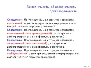 Âûïîëíèìîñòü, îáùåçíà÷èìîñòü,

                                 ïðîòèâîðå÷èâîñòü



Îïðåäåëåíèå. Ïðîïîçèöèîíàëüíàÿ ôîðìóëà íàçûâàåòñÿ
âûïîëíèìîé , åñëè ñóùåñòâóåò òàêàÿ èíòåðïðåòàöèÿ, ïðè
êîòîðîé çíà÷åíèå ôîðìóëû ðàâíÿåòñÿ   1.
Îïðåäåëåíèå. Ïðîïîçèöèîíàëüíàÿ ôîðìóëà íàçûâàåòñÿ
íåâûïîëíèìîé (èëè ïðîòèâîðå÷èâîé) , åñëè ïðè âñåõ
èíòåðïðåòàöèÿõ çíà÷åíèå ôîðìóëû ðàâíÿåòñÿ   0.
Îïðåäåëåíèå. Ïðîïîçèöèîíàëüíàÿ ôîðìóëà íàçûâàåòñÿ
îáùåçíà÷èìîé (èëè òàâòîëîãèåé) , åñëè ïðè âñåõ
èíòåðïðåòàöèÿõ çíà÷åíèå ôîðìóëû ðàâíÿåòñÿ   1.
Îïðåäåëåíèå. Ïðîïîçèöèîíàëüíàÿ ôîðìóëà íàçûâàåòñÿ
íåîáùåçíà÷èìîé   , åñëè ïðè ñóùåñòâóåò èíòåðïðåòàöèÿ, ïðè
êîòîðîé çíà÷åíèå ôîðìóëû ðàâíÿåòñÿ   0.


                                                            35 / 38
 