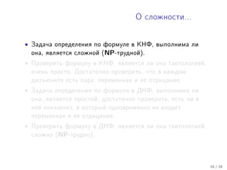 Î ñëîæíîñòè...




•   Çàäà÷à îïðåäåëåíèÿ ïî ôîðìóëå â ÊÍÔ, âûïîëíèìà ëè
    îíà, ÿâëÿåòñÿ ñëîæíîé (NP-òðóäíîé).

•   Ïðîâåðèòü ôîðìóëó â ÊÍÔ, ÿâëÿåòñÿ ëè îíà òàâòîëîãèåé,
    î÷åíü ïðîñòî. Äîñòàòî÷íî ïðîâåðèòü, ÷òî â êàæäîì
    äèçúþíêòå åñòü ïàðà: ïåðåìåííàÿ è åå îòðèöàíèå.

•   Çàäà÷à îïðåäåëåíèÿ ïî ôîðìóëå â ÄÍÔ, âûïîëíèìà ëè
    îíà, ÿâëÿåòñÿ ïðîñòîé: äîñòàòî÷íî ïðîâåðèòü, åñòü ëè â
    íåé êîíúþíêò, â êîòîðûé îäíîâðåìåííî íå âõîäèò
    ïåðåìåííàÿ è åå îòðèöàíèå.

•   Ïðîâåðèòü ôîðìóëó â ÄÍÔ, ÿâëÿåòñÿ ëè îíà òàâòîëîãèåé,
    ñëîæíî (NP-òðóäíî).




                                                             36 / 38
 