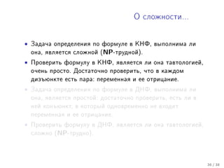 Î ñëîæíîñòè...




•   Çàäà÷à îïðåäåëåíèÿ ïî ôîðìóëå â ÊÍÔ, âûïîëíèìà ëè
    îíà, ÿâëÿåòñÿ ñëîæíîé (NP-òðóäíîé).

•   Ïðîâåðèòü ôîðìóëó â ÊÍÔ, ÿâëÿåòñÿ ëè îíà òàâòîëîãèåé,
    î÷åíü ïðîñòî. Äîñòàòî÷íî ïðîâåðèòü, ÷òî â êàæäîì
    äèçúþíêòå åñòü ïàðà: ïåðåìåííàÿ è åå îòðèöàíèå.

•   Çàäà÷à îïðåäåëåíèÿ ïî ôîðìóëå â ÄÍÔ, âûïîëíèìà ëè
    îíà, ÿâëÿåòñÿ ïðîñòîé: äîñòàòî÷íî ïðîâåðèòü, åñòü ëè â
    íåé êîíúþíêò, â êîòîðûé îäíîâðåìåííî íå âõîäèò
    ïåðåìåííàÿ è åå îòðèöàíèå.

•   Ïðîâåðèòü ôîðìóëó â ÄÍÔ, ÿâëÿåòñÿ ëè îíà òàâòîëîãèåé,
    ñëîæíî (NP-òðóäíî).




                                                             36 / 38
 