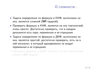 Î ñëîæíîñòè...




•   Çàäà÷à îïðåäåëåíèÿ ïî ôîðìóëå â ÊÍÔ, âûïîëíèìà ëè
    îíà, ÿâëÿåòñÿ ñëîæíîé (NP-òðóäíîé).

•   Ïðîâåðèòü ôîðìóëó â ÊÍÔ, ÿâëÿåòñÿ ëè îíà òàâòîëîãèåé,
    î÷åíü ïðîñòî. Äîñòàòî÷íî ïðîâåðèòü, ÷òî â êàæäîì
    äèçúþíêòå åñòü ïàðà: ïåðåìåííàÿ è åå îòðèöàíèå.

•   Çàäà÷à îïðåäåëåíèÿ ïî ôîðìóëå â ÄÍÔ, âûïîëíèìà ëè
    îíà, ÿâëÿåòñÿ ïðîñòîé: äîñòàòî÷íî ïðîâåðèòü, åñòü ëè â
    íåé êîíúþíêò, â êîòîðûé îäíîâðåìåííî íå âõîäèò
    ïåðåìåííàÿ è åå îòðèöàíèå.

•   Ïðîâåðèòü ôîðìóëó â ÄÍÔ, ÿâëÿåòñÿ ëè îíà òàâòîëîãèåé,
    ñëîæíî (NP-òðóäíî).




                                                             36 / 38
 