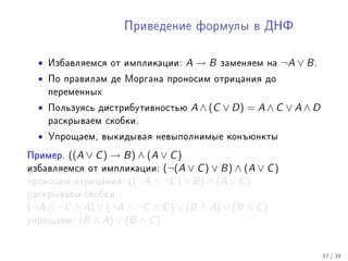 Ïðèâåäåíèå ôîðìóëû â ÄÍÔ



  •   Èçáàâëÿåìñÿ îò èìïëèêàöèè:   A→B    çàìåíÿåì íà    ¬A ∨ B .
  •   Ïî ïðàâèëàì äå Ìîðãàíà ïðîíîñèì îòðèöàíèÿ äî
      ïåðåìåííûõ

  •   Ïîëüçóÿñü äèñòðèáóòèâíîñòüþ   A ∧ (C ∨ D) = A ∧ C ∨ A ∧ D
      ðàñêðûâàåì ñêîáêè.

  •   Óïðîùàåì, âûêèäûâàÿ íåâûïîëíèìûå êîíúþíêòû

Ïðèìåð. ((A ∨ C ) → B) ∧ (A ∨ C )
èçáàâëÿåìñÿ îò èìïëèêàöèè:  (¬(A ∨ C ) ∨ B) ∧ (A ∨ C )
ïðîíîñèì îòðèöàíèÿ: ((¬A ∧ ¬C ) ∨ B) ∧ (A ∨ C )
ðàñêðûâàåì ñêîáêè:
(¬A ∧ ¬C ∧ A) ∨ (¬A ∧ ¬C ∧ C ) ∨ (B ∧ A) ∨ (B ∧ C )
óïðîùàåì: (B ∧ A) ∨ (B ∧ C )



                                                                    37 / 38
 