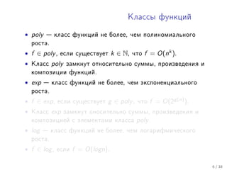 Êëàññû ôóíêöèé


• poly    êëàññ ôóíêöèé íå áîëåå, ÷åì ïîëèíîìèàëüíîãî
    ðîñòà.

• f ∈ poly ,   åñëè ñóùåñòâóåò       k ∈ N,   ÷òî   f = O(nk ).
•   Êëàññ    poly   çàìêíóò îòíîñèòåëüíî ñóììû, ïðîèçâåäåíèÿ è
    êîìïîçèöèè ôóíêöèé.

• exp     êëàññ ôóíêöèé íå áîëåå, ÷åì ýêñïîíåíöèàëüíîãî
    ðîñòà.

• f ∈ exp ,    åñëè ñóùåñòâóåò   g ∈ poly ,    ÷òî   f = O(2g (n) ).
•   Êëàññ    exp    çàìêíóò îíîñèòåëüíî ñóììû, ïðîèçâåäåíèÿ è
    êîìïîçèöèåé ñ ýëåìåíòàìè êëàññà            poly .
• log    êëàññ ôóíêöèé íå áîëåå, ÷åì ëîãàðèôìè÷åñêîãî
    ðîñòà.

• f ∈ log ,   åñëè    f = O(logn).

                                                                       6 / 38
 