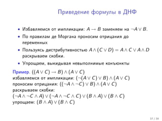 Ïðèâåäåíèå ôîðìóëû â ÄÍÔ



  •   Èçáàâëÿåìñÿ îò èìïëèêàöèè:   A→B    çàìåíÿåì íà    ¬A ∨ B .
  •   Ïî ïðàâèëàì äå Ìîðãàíà ïðîíîñèì îòðèöàíèÿ äî
      ïåðåìåííûõ

  •   Ïîëüçóÿñü äèñòðèáóòèâíîñòüþ   A ∧ (C ∨ D) = A ∧ C ∨ A ∧ D
      ðàñêðûâàåì ñêîáêè.

  •   Óïðîùàåì, âûêèäûâàÿ íåâûïîëíèìûå êîíúþíêòû

Ïðèìåð. ((A ∨ C ) → B) ∧ (A ∨ C )
èçáàâëÿåìñÿ îò èìïëèêàöèè:  (¬(A ∨ C ) ∨ B) ∧ (A ∨ C )
ïðîíîñèì îòðèöàíèÿ: ((¬A ∧ ¬C ) ∨ B) ∧ (A ∨ C )
ðàñêðûâàåì ñêîáêè:
(¬A ∧ ¬C ∧ A) ∨ (¬A ∧ ¬C ∧ C ) ∨ (B ∧ A) ∨ (B ∧ C )
óïðîùàåì: (B ∧ A) ∨ (B ∧ C )



                                                                    37 / 38
 