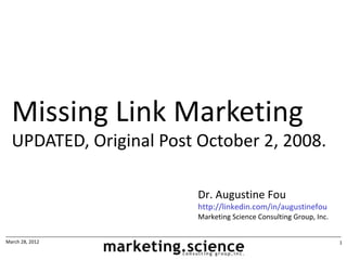 Missing Link Marketing
  UPDATED, Original Post October 2, 2008.

                         Dr. Augustine Fou
                         http://linkedin.com/in/augustinefou
                         Marketing Science Consulting Group, Inc.


March 28, 2012                                                      1
 