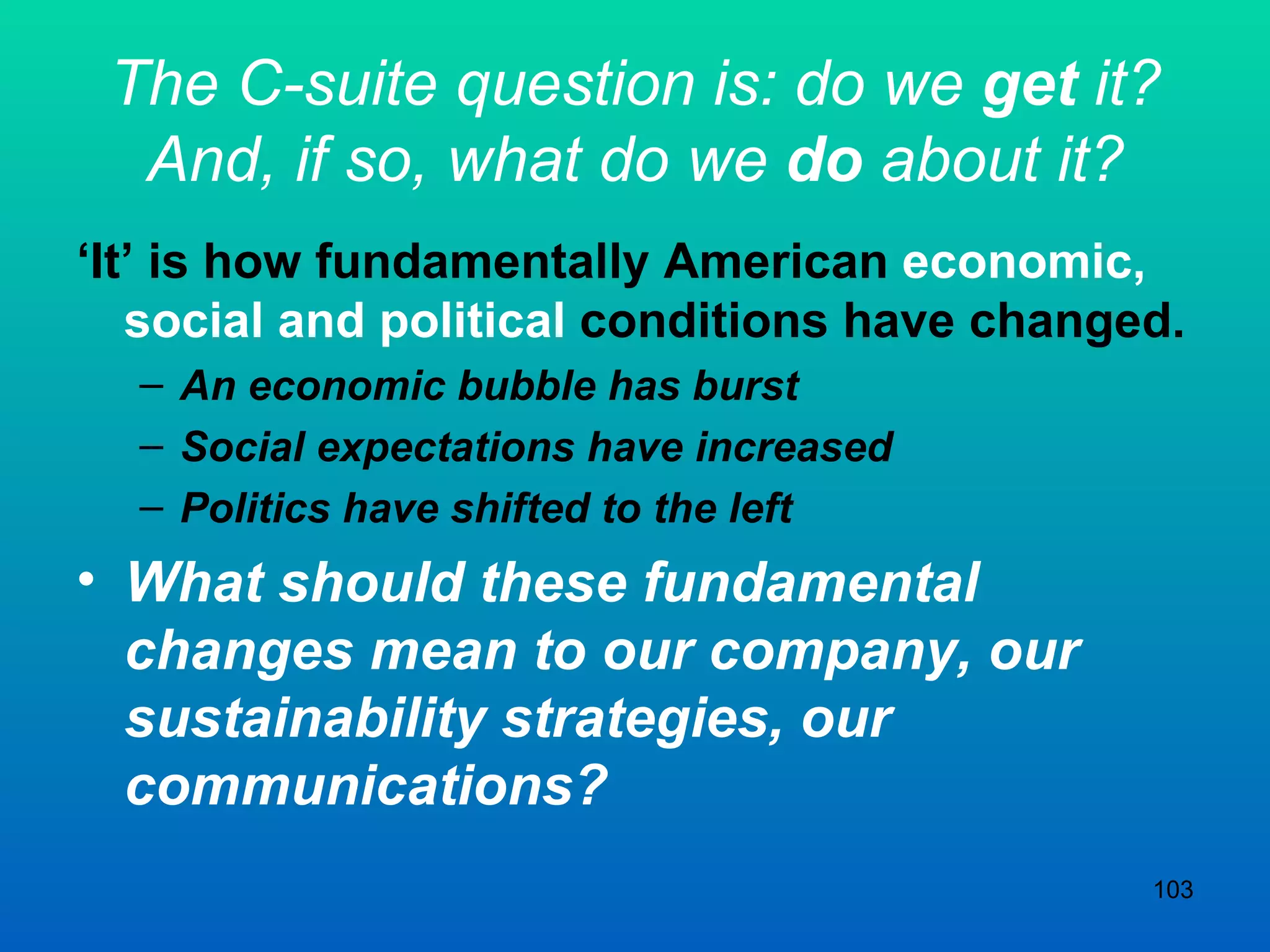 The C-suite question is: do we  get  it? And, if so, what do we  do  about it? ‘ It’ is how fundamentally American  economic, social and political  conditions have changed. An economic bubble has burst Social expectations have increased Politics have shifted to the left What should these fundamental changes mean to our company, our sustainability strategies, our communications? 