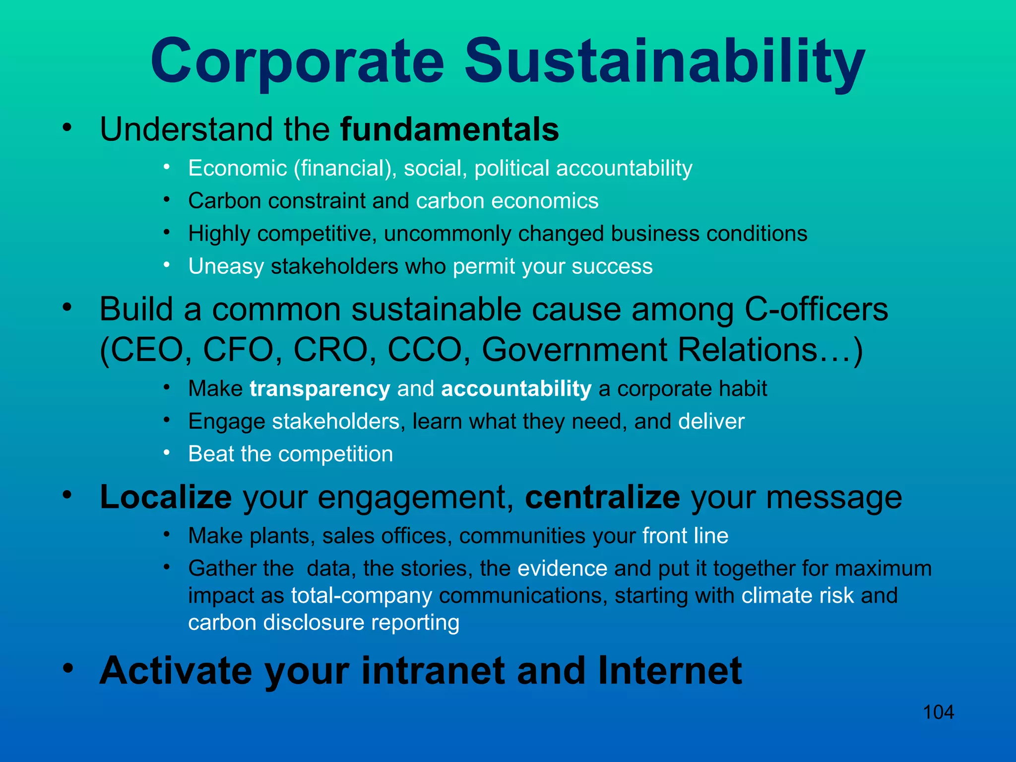 Corporate Sustainability Understand the  fundamentals Economic (financial), social, political accountability Carbon constraint and  carbon economics Highly competitive, uncommonly changed business conditions Uneasy  stakeholders who  permit your success  Build a common sustainable cause among C-officers (CEO, CFO, CRO, CCO, Government Relations…) Make  transparency  and  accountability   a corporate habit  Engage  stakeholders , learn what they need, and  deliver  Beat the competition Localize  your engagement,  centralize  your message Make plants, sales offices, communities your  front line Gather the  data, the stories, the  evidence  and put it together for maximum impact as  total-company  communications, starting with  climate risk  and  carbon disclosure reporting Activate your intranet and Internet  