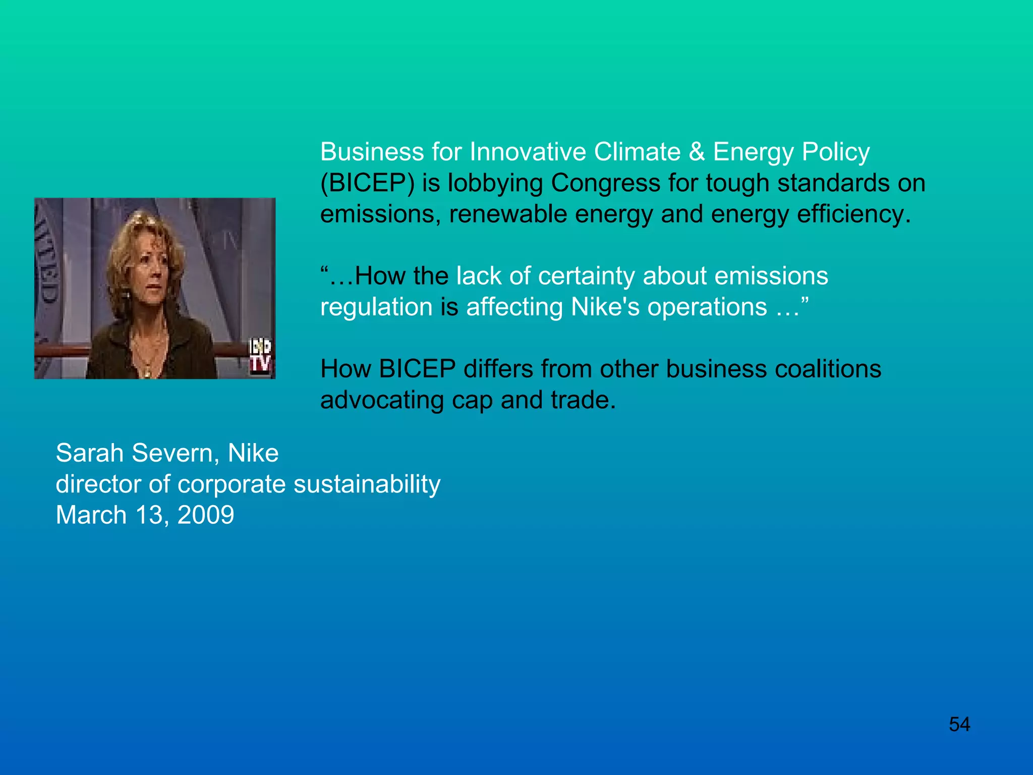 Business for Innovative Climate & Energy Policy  (BICEP) is lobbying Congress for tough standards on emissions, renewable energy and energy efficiency.  “… How the  lack of certainty about emissions regulation  is  affecting Nike's operations …” How BICEP differs from other business coalitions advocating cap and trade. Sarah Severn, Nike director of corporate sustainability March 13, 2009 