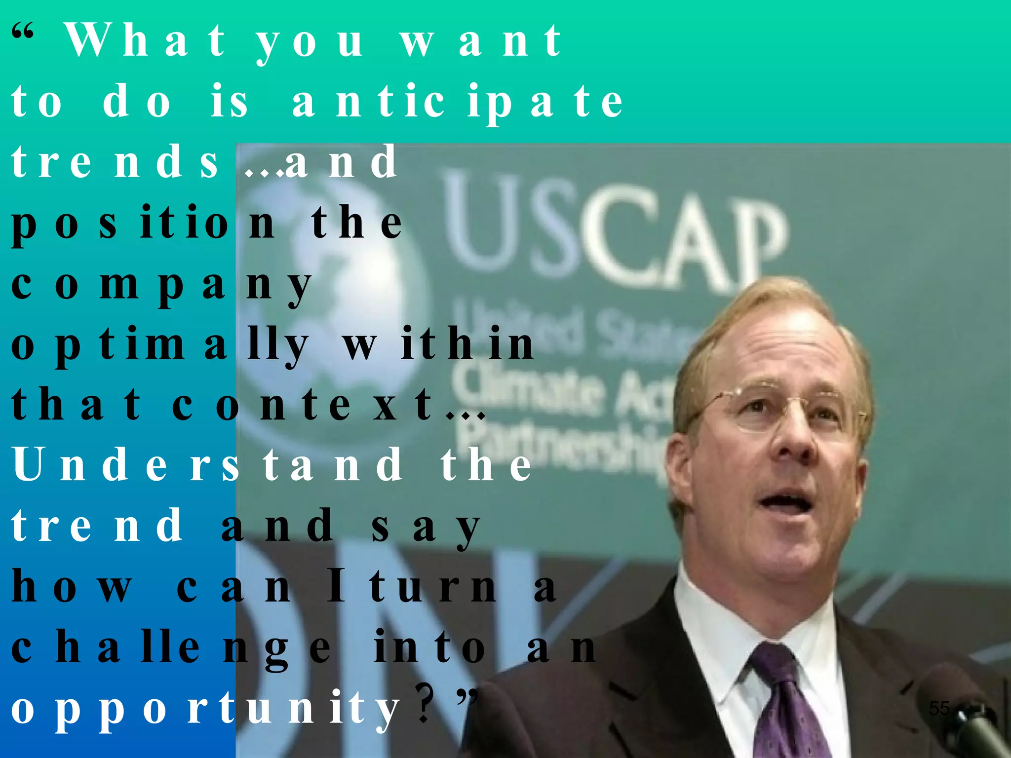 “ What you want to do is anticipate trends…and  position the company optimally within that context… Understand the trend  and say how can I turn a challenge into an  opportunity ?” Peter Darbee  PG&E, 2007 