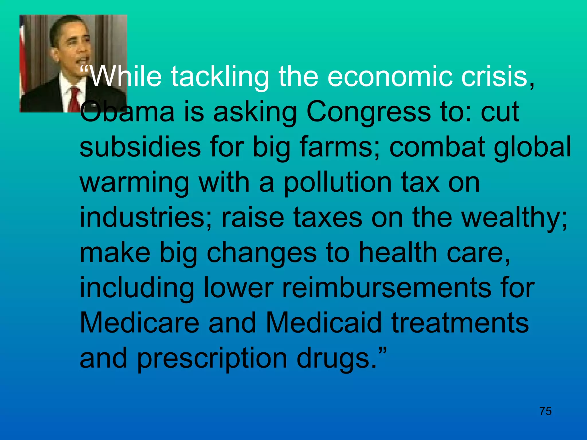 “ While tackling the economic crisis , Obama is asking Congress to: cut subsidies for big farms; combat global warming with a pollution tax on industries; raise taxes on the wealthy; make big changes to health care, including lower reimbursements for Medicare and Medicaid treatments and prescription drugs.”  