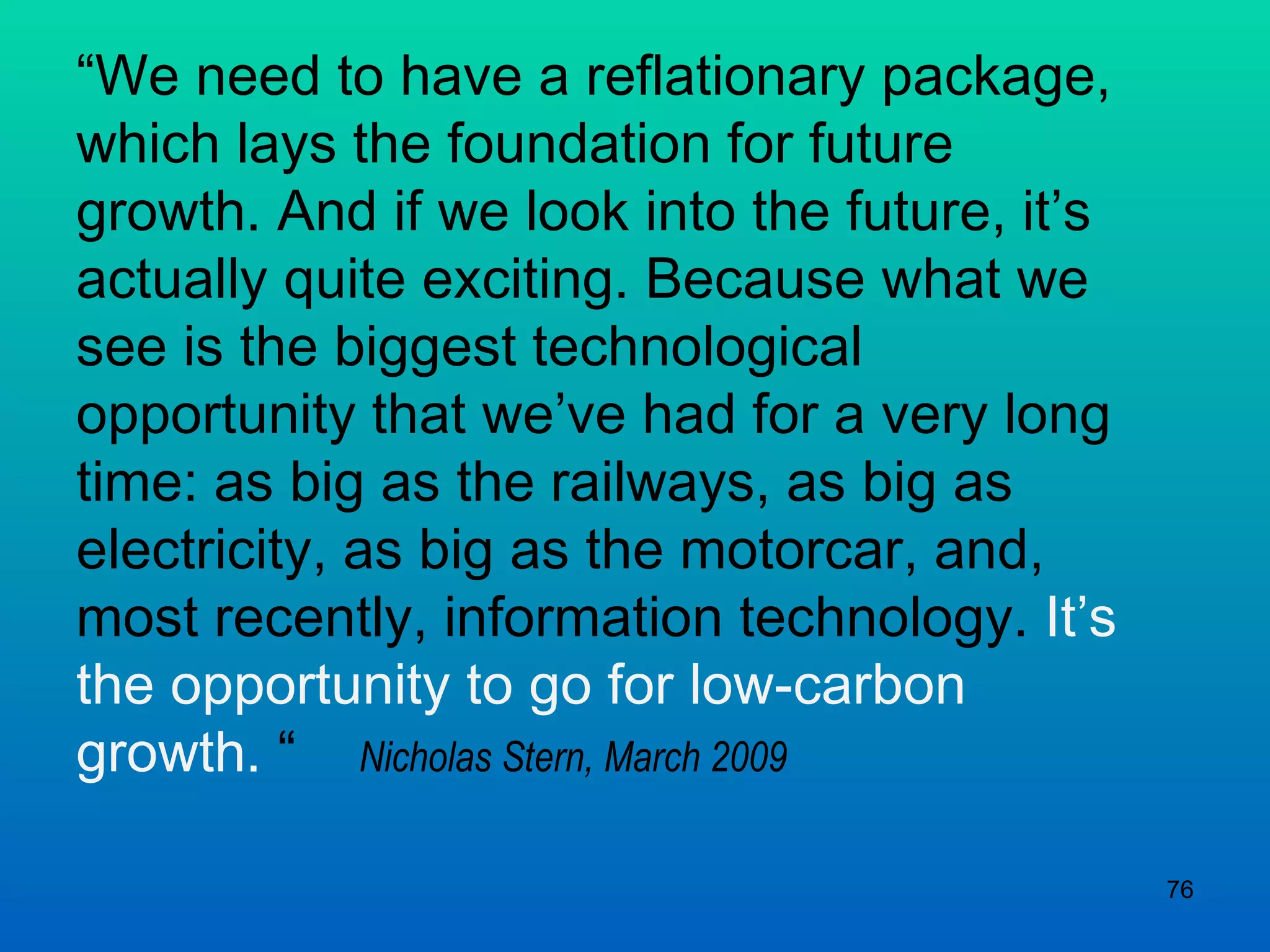 “ We need to have a reflationary package, which lays the foundation for future growth. And if we look into the future, it’s actually quite exciting. Because what we see is the biggest technological opportunity that we’ve had for a very long time: as big as the railways, as big as electricity, as big as the motorcar, and, most recently, information technology.  It’s the opportunity to go for low-carbon growth.  “  Nicholas Stern, March 2009 