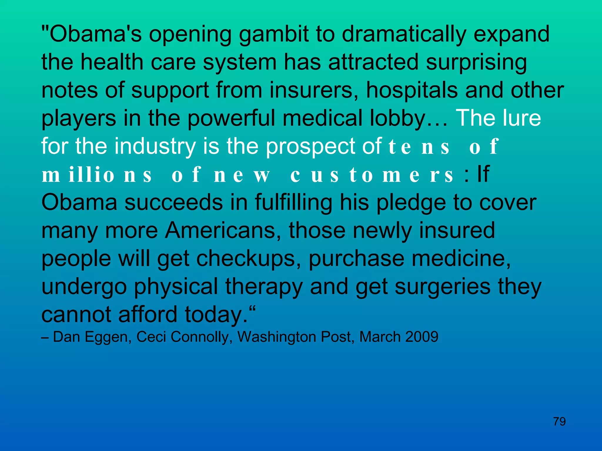 &quot;Obama's opening gambit to dramatically expand the health care system has attracted surprising notes of support from insurers, hospitals and other players in the powerful medical lobby…  The lure for the industry is the prospect of  tens of millions of new customers : If Obama succeeds in fulfilling his pledge to cover many more Americans, those newly insured people will get checkups, purchase medicine, undergo physical therapy and get surgeries they cannot afford today.“  –  Dan Eggen, Ceci Connolly, Washington Post, March 2009 