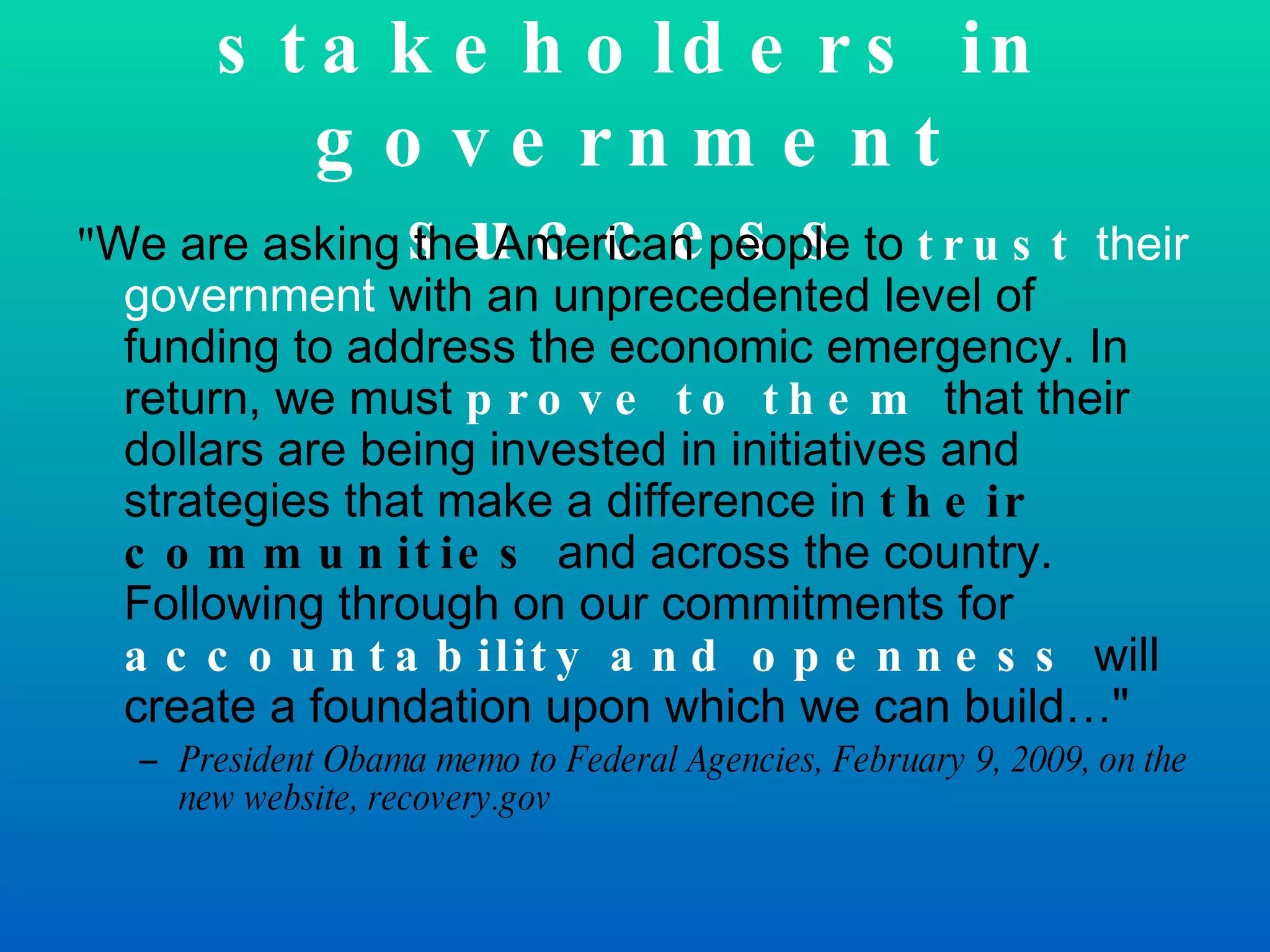 Creating stakeholders in government success &quot; We are asking the American people to  trust  their government  with an unprecedented level of funding to address the economic emergency. In return, we must  prove to them  that their dollars are being invested in initiatives and strategies that make a difference in  their communities  and across the country. Following through on our commitments for  accountability and openness   will create a foundation upon which we can build…&quot;  President Obama memo to Federal Agencies, February 9, 2009, on the new website, recovery.gov 