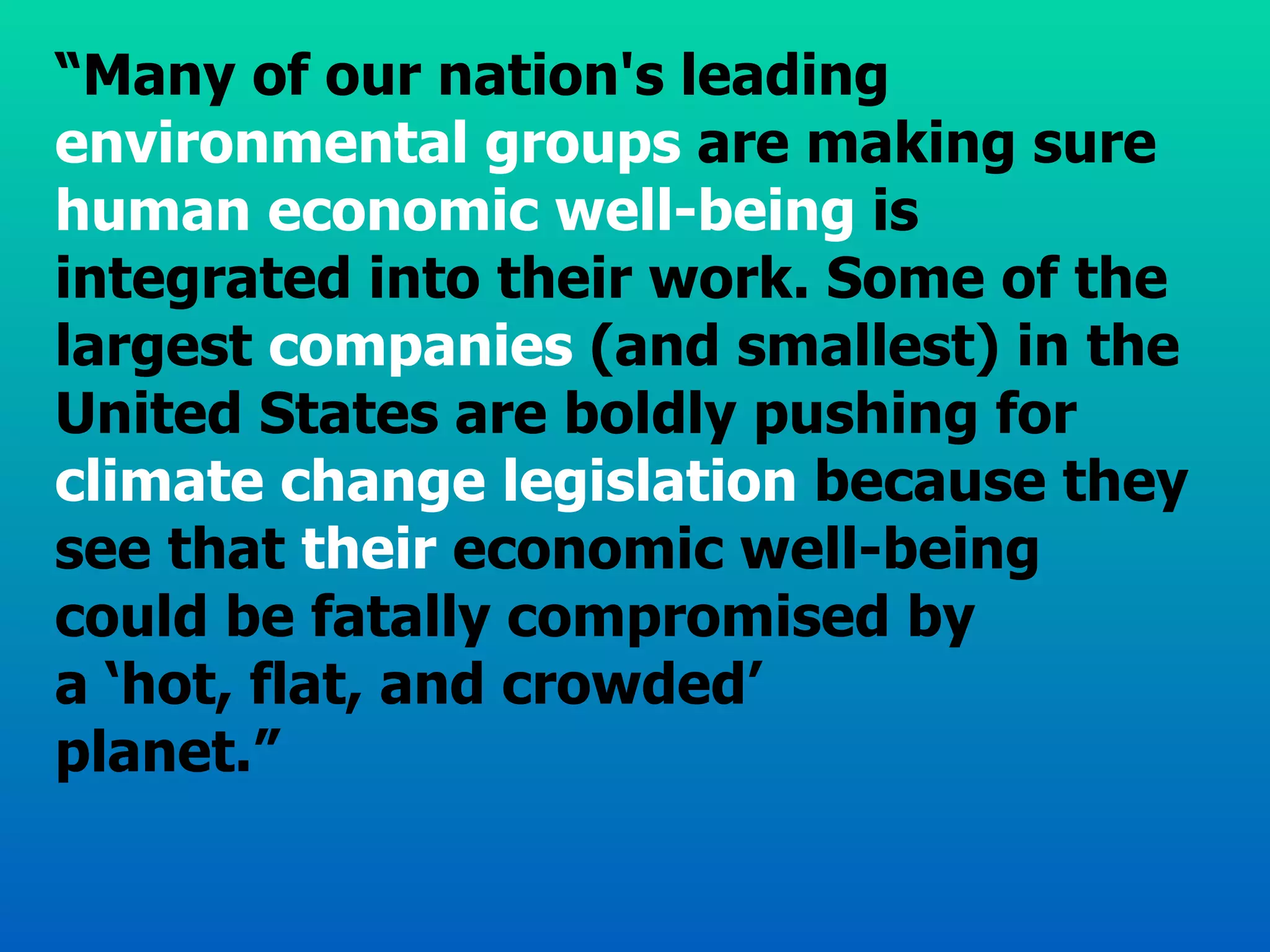“ Many of our nation's leading  environmental groups  are making sure  human economic well-being  is integrated into their work. Some of the largest  companies  (and smallest) in the United States are boldly pushing for  climate change legislation  because they see that  their  economic well-being could be fatally compromised by  a ‘hot, flat, and crowded’  planet.” 