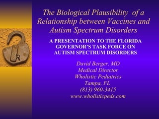 The Biological Plausibility  of a Relationship between Vaccines and Autism Spectrum Disorders David Berger, MD Medical Director Wholistic Pediatrics Tampa, FL  (813) 960-3415 www.wholisticpeds.com A PRESENTATION TO THE FLORIDA GOVERNOR’S TASK FORCE ON AUTISM SPECTRUM DISORDERS 