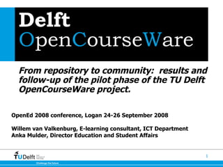 Delft  O pen C ourse W are From repository to community:  results and follow-up of the pilot phase of the TU Delft OpenCourseWare project.   OpenEd 2008 conference, Logan 24-26 September 2008  Willem van Valkenburg, E-learning consultant, ICT Department  Anka Mulder, Director Education and Student Affairs 