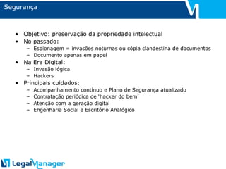 Segurança Objetivo: preservação da propriedade intelectual No passado: Espionagem = invasões noturnas ou cópia clandestina de documentos Documento apenas em papel Na Era Digital: Invasão lógica Hackers Principais cuidados: Acompanhamento contínuo e Plano de Segurança atualizado Contratação periódica de ‘hacker do bem’ Atenção com a geração digital Engenharia Social e Escritório Analógico 