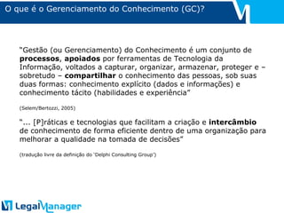 O que é o Gerenciamento do Conhecimento (GC)? “ Gestão (ou Gerenciamento) do Conhecimento é um conjunto de  processos ,  apoiados  por ferramentas de Tecnologia da Informação, voltados a capturar, organizar, armazenar, proteger e – sobretudo –  compartilhar  o conhecimento das pessoas, sob suas duas formas: conhecimento explícito (dados e informações) e conhecimento tácito (habilidades e experiência” (Selem/Bertozzi, 2005) “ ... [P]ráticas e tecnologias que facilitam a criação e  intercâmbio  de conhecimento de forma eficiente dentro de uma organização para melhorar a qualidade na tomada de decisões” (tradução livre da definição do ‘Delphi Consulting Group’) 