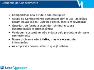 Economia do Conhecimento Compartilhar não divide e sim multiplica Ativos do Conhecimento aumentam com o uso: as idéias geram novas idéias (usar não gasta, mas sim revitaliza) Guardar, de forma a esconder, diminui e causa desatualização e obsolescência Vantagem sustentável não é dada pelo produto e sim pelo conhecimento Nosso problema não é  falta , mas o  excesso  de informações As empresas devem saber o que já sabem 
