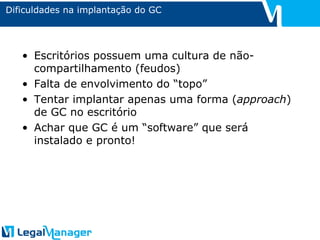 Dificuldades na implantação do GC Escritórios possuem uma cultura de não-compartilhamento (feudos) Falta de envolvimento do “topo” Tentar implantar apenas uma forma ( approach ) de GC no escritório Achar que GC é um “software” que será instalado e pronto! 