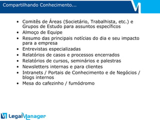 Compartilhando Conhecimento... Comitês de Áreas (Societário, Trabalhista, etc.) e Grupos de Estudo para assuntos específicos Almoço de Equipe Resumo das principais notícias do dia e seu impacto para a empresa Entrevistas especializadas Relatórios de casos e processos encerrados Relatórios de cursos, seminários e palestras Newsletters internas e para clientes Intranets / Portais de Conhecimento e de Negócios / blogs internos Mesa do cafezinho / fumódromo 