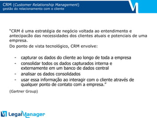 CRM  ( Customer Relationship Management ) gestão do relacionamento com o cliente “ CRM é uma estratégia de negócio voltada ao entendimento e antecipacão das necessidades dos clientes atuais e potenciais de uma empresa. Do ponto de vista tecnológico, CRM envolve: (Gartner Group) capturar os dados do cliente ao longo de toda a empresa consolidar todos os dados capturados interna e externamente em um banco de dados central analisar os dados consolidados usar essa informação ao interagir com o cliente através de qualquer ponto de contato com a empresa.” 