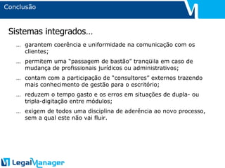 Conclusão … garantem coerência e uniformidade na comunicação com os clientes; … permitem uma “passagem de bastão” tranqüila em caso de mudança de profissionais jurídicos ou administrativos; … contam com a participação de “consultores” externos trazendo mais conhecimento de gestão para o escritório; … reduzem o tempo gasto e os erros em situações de dupla- ou tripla-digitação entre módulos; … exigem de todos uma disciplina de aderência ao novo processo, sem a qual este não vai fluir. Sistemas integrados… 