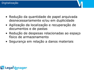 Digitalização Redução da quantidade de papel arquivada desnecessariamente e/ou em duplicidade Agilização da localização e recuperação de documentos e de pastas Redução de despesas relacionadas ao espaço físico de armazenamento Segurança em relação a danos materiais 