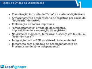 Riscos e dúvidas da Digitalização Classificação incorreta da “ficha” do material digitalizado Armazenamento desnecessário de registros por causa da “facilidade” de fazê-lo Proliferação de cópias impressas “ Empacotamento” errado de documentos, impossibilitando a separação de registros No primeiro momento, terceirizar o serviço em bureau ou “fazer em casa”? Integração com o GED ou deixá-lo independente? Integração com o módulo de Acompanhamento de Processos ou deixá-lo independente? 