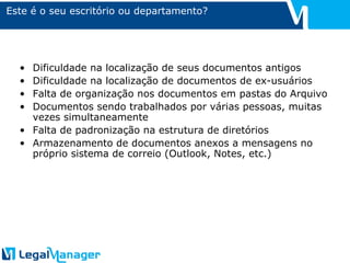 Este é o seu escritório ou departamento? Dificuldade na localização de seus documentos antigos  Dificuldade na localização de documentos de ex-usuários Falta de organização nos documentos em pastas do Arquivo Documentos sendo trabalhados por várias pessoas, muitas vezes simultaneamente Falta de padronização na estrutura de diretórios Armazenamento de documentos anexos a mensagens no próprio sistema de correio (Outlook, Notes, etc.) 