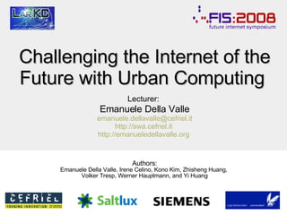 Challenging the Internet of the Future with  Urban Computing  Lecturer:   Emanuele Della Valle [email_address] http://swa.cefriel.it   http://emanueledellavalle.org   Authors: Emanuele Della Valle, Irene Celino, Kono Kim, Zhisheng Huang,  Volker Tresp, Werner Hauptmann, and Yi Huang 