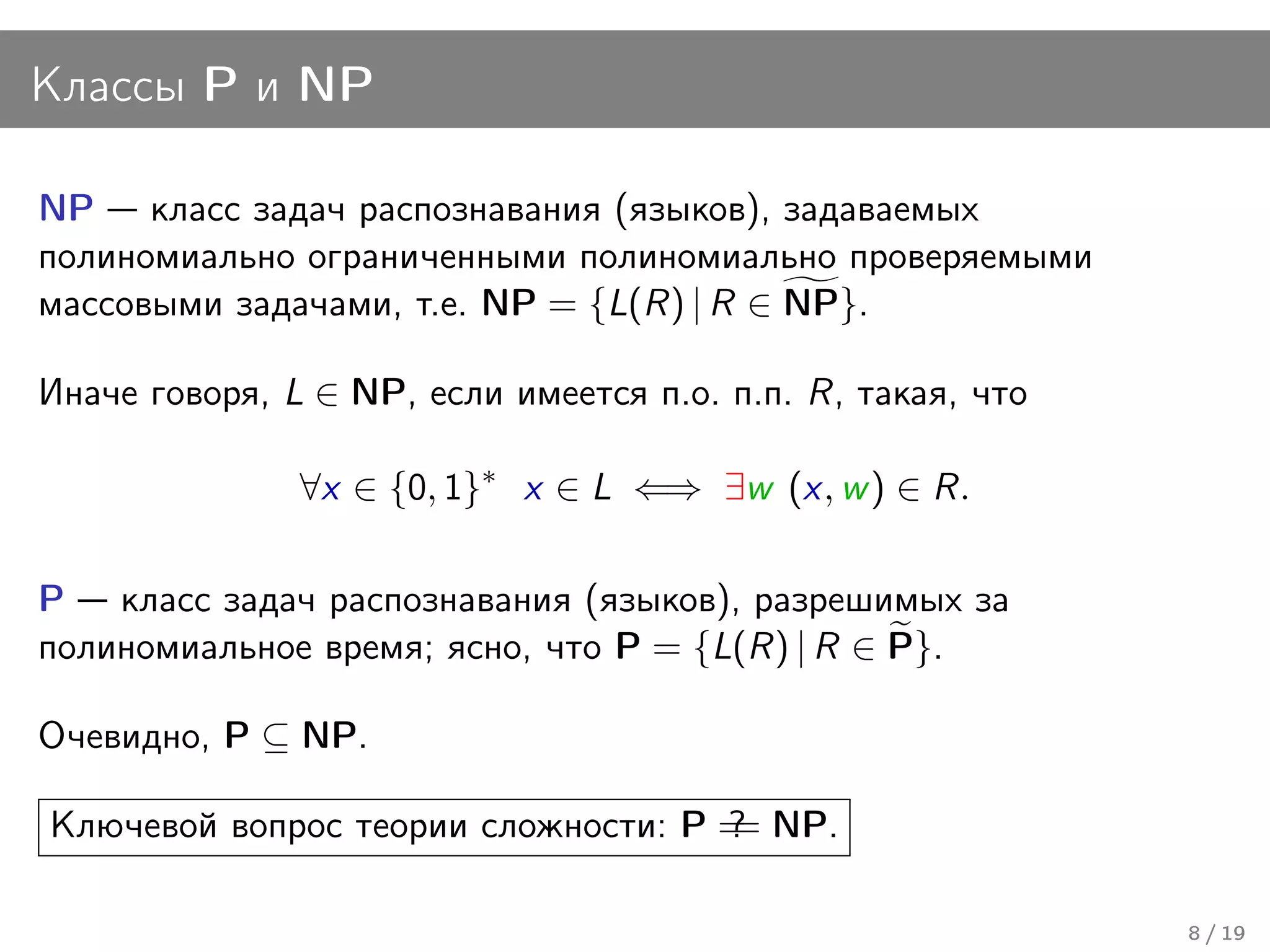 Классы P и NP

NP класс задач распознавания (языков), задаваемых
полиномиально ограниченными полиномиально проверяемыми
массовыми задачами, т.е. NP = {L(R) | R ∈ NP}.

Иначе говоря, L ∈ NP, если имеется п.о. п.п. R, такая, что

               ∀x ∈ {0, 1}∗ x ∈ L ⇐⇒ ∃w (x, w ) ∈ R.

P класс задач распознавания (языков), разрешимых за
полиномиальное время; ясно, что P = {L(R) | R ∈ P}.

Очевидно, P ⊆ NP.

Ключевой вопрос теории сложности: P = NP.
                                    ?
                                    =

                                                             8 / 19
 